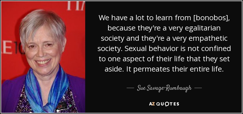 We have a lot to learn from [bonobos], because they're a very egalitarian society and they're a very empathetic society. Sexual behavior is not confined to one aspect of their life that they set aside. It permeates their entire life. - Sue Savage-Rumbaugh