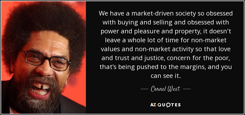 We have a market-driven society so obsessed with buying and selling and obsessed with power and pleasure and property, it doesn't leave a whole lot of time for non-market values and non-market activity so that love and trust and justice, concern for the poor, that's being pushed to the margins, and you can see it. - Cornel West