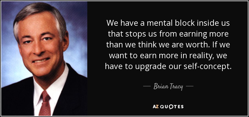 We have a mental block inside us that stops us from earning more than we think we are worth. If we want to earn more in reality, we have to upgrade our self-concept. - Brian Tracy