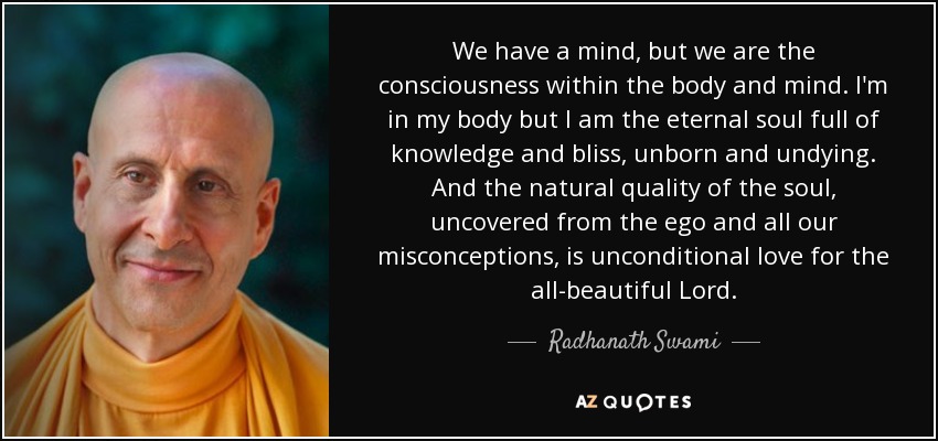 We have a mind, but we are the consciousness within the body and mind. I'm in my body but I am the eternal soul full of knowledge and bliss, unborn and undying. And the natural quality of the soul, uncovered from the ego and all our misconceptions, is unconditional love for the all-beautiful Lord. - Radhanath Swami