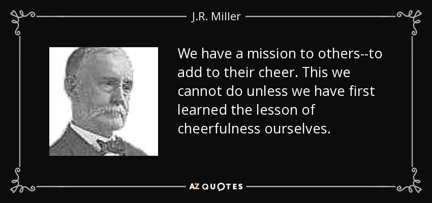 We have a mission to others--to add to their cheer. This we cannot do unless we have first learned the lesson of cheerfulness ourselves. - J.R. Miller