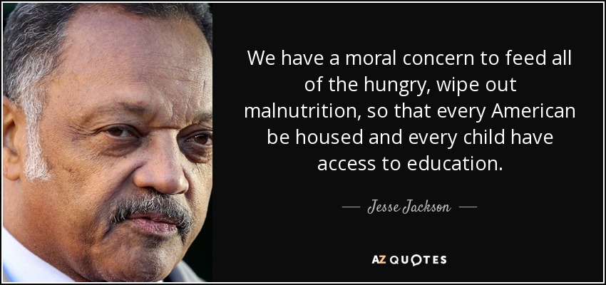 We have a moral concern to feed all of the hungry, wipe out malnutrition, so that every American be housed and every child have access to education. - Jesse Jackson