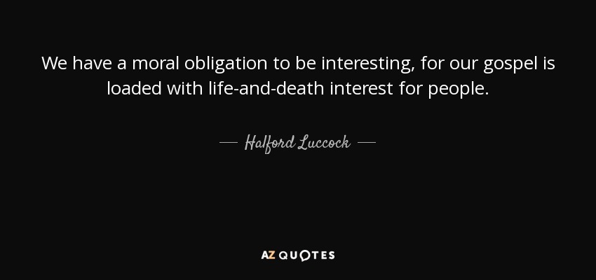 We have a moral obligation to be interesting, for our gospel is loaded with life-and-death interest for people. - Halford Luccock