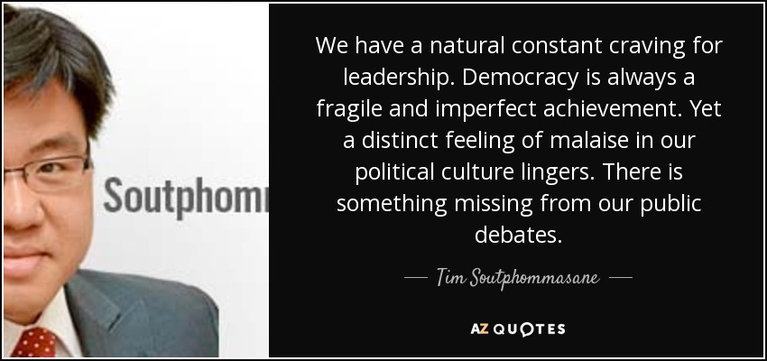 We have a natural constant craving for leadership. Democracy is always a fragile and imperfect achievement. Yet a distinct feeling of malaise in our political culture lingers. There is something missing from our public debates. - Tim Soutphommasane