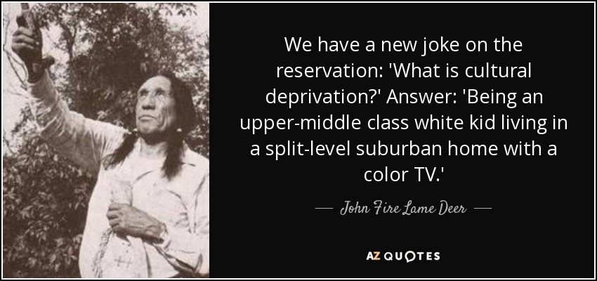 We have a new joke on the reservation: 'What is cultural deprivation?' Answer: 'Being an upper-middle class white kid living in a split-level suburban home with a color TV.' - John Fire Lame Deer