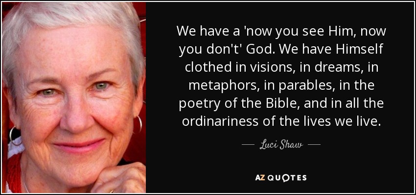 We have a 'now you see Him, now you don't' God. We have Himself clothed in visions, in dreams, in metaphors, in parables, in the poetry of the Bible, and in all the ordinariness of the lives we live. - Luci Shaw