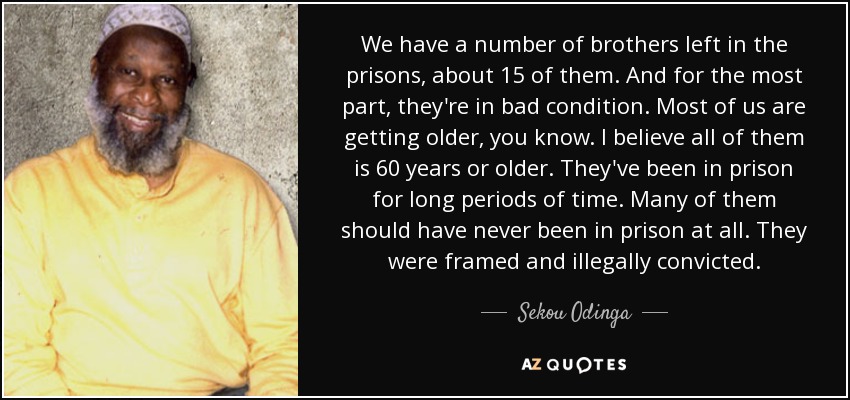 We have a number of brothers left in the prisons, about 15 of them. And for the most part, they're in bad condition. Most of us are getting older, you know. I believe all of them is 60 years or older. They've been in prison for long periods of time. Many of them should have never been in prison at all. They were framed and illegally convicted. - Sekou Odinga