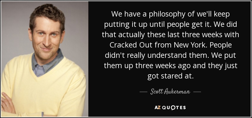 We have a philosophy of we'll keep putting it up until people get it. We did that actually these last three weeks with Cracked Out from New York. People didn't really understand them. We put them up three weeks ago and they just got stared at. - Scott Aukerman