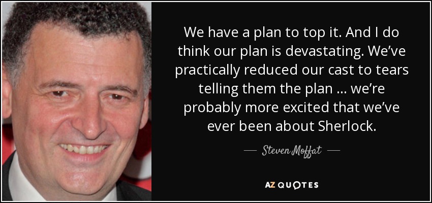 We have a plan to top it. And I do think our plan is devastating. We’ve practically reduced our cast to tears telling them the plan … we’re probably more excited that we’ve ever been about Sherlock. - Steven Moffat