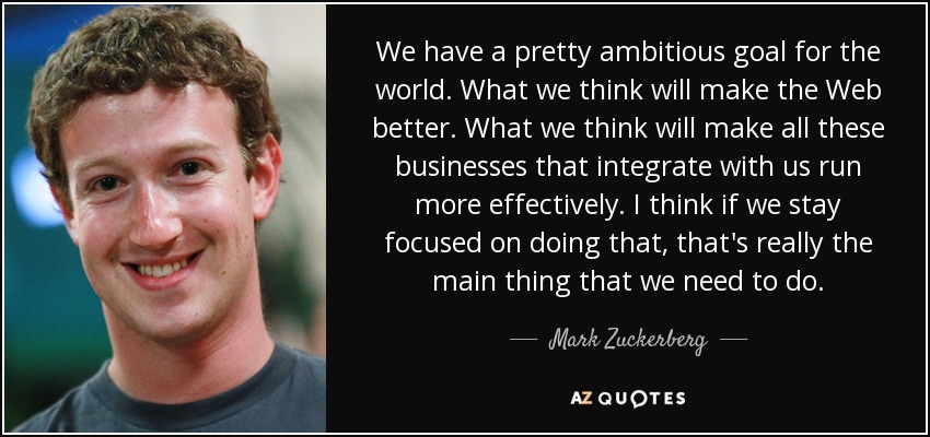 We have a pretty ambitious goal for the world. What we think will make the Web better. What we think will make all these businesses that integrate with us run more effectively. I think if we stay focused on doing that, that's really the main thing that we need to do. - Mark Zuckerberg