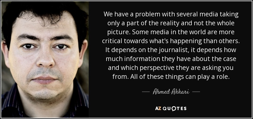 We have a problem with several media taking only a part of the reality and not the whole picture. Some media in the world are more critical towards what's happening than others. It depends on the journalist, it depends how much information they have about the case and which perspective they are asking you from. All of these things can play a role. - Ahmed Akkari