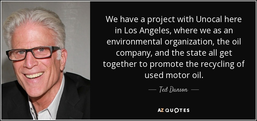 We have a project with Unocal here in Los Angeles, where we as an environmental organization, the oil company, and the state all get together to promote the recycling of used motor oil. - Ted Danson