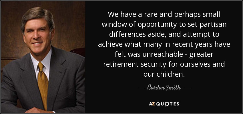 We have a rare and perhaps small window of opportunity to set partisan differences aside, and attempt to achieve what many in recent years have felt was unreachable - greater retirement security for ourselves and our children. - Gordon Smith