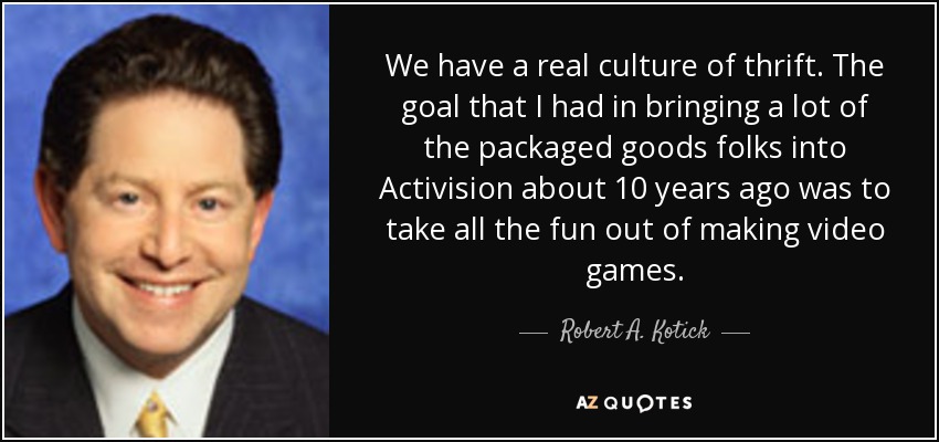 We have a real culture of thrift. The goal that I had in bringing a lot of the packaged goods folks into Activision about 10 years ago was to take all the fun out of making video games. - Robert A. Kotick