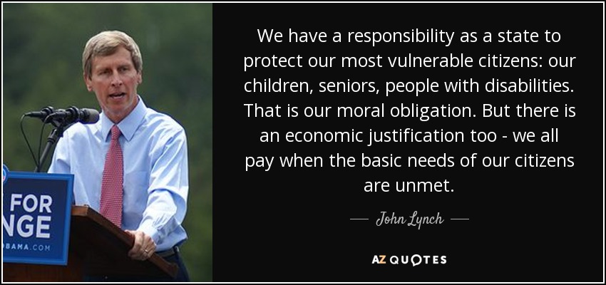 We have a responsibility as a state to protect our most vulnerable citizens: our children, seniors, people with disabilities. That is our moral obligation. But there is an economic justification too - we all pay when the basic needs of our citizens are unmet. - John Lynch