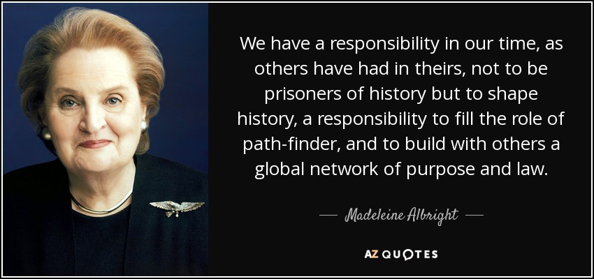 We have a responsibility in our time, as others have had in theirs, not to be prisoners of history but to shape history, a responsibility to fill the role of path-finder, and to build with others a global network of purpose and law. - Madeleine Albright