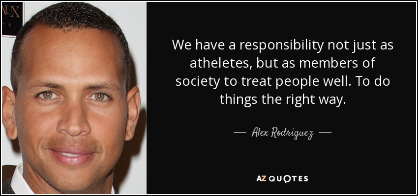 We have a responsibility not just as atheletes, but as members of society to treat people well. To do things the right way. - Alex Rodriguez