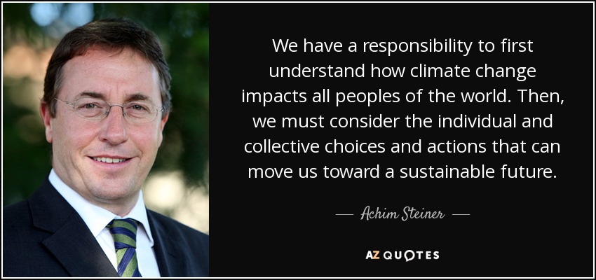 We have a responsibility to first understand how climate change impacts all peoples of the world. Then, we must consider the individual and collective choices and actions that can move us toward a sustainable future. - Achim Steiner