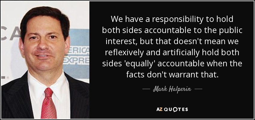 We have a responsibility to hold both sides accountable to the public interest, but that doesn't mean we reflexively and artificially hold both sides 'equally' accountable when the facts don't warrant that. - Mark Halperin