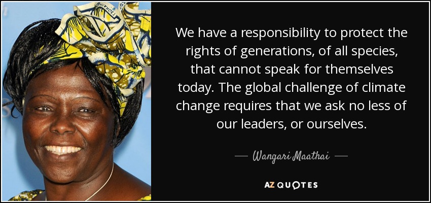We have a responsibility to protect the rights of generations, of all species, that cannot speak for themselves today. The global challenge of climate change requires that we ask no less of our leaders, or ourselves. - Wangari Maathai