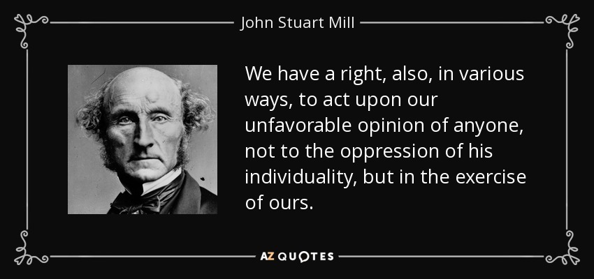 We have a right, also, in various ways, to act upon our unfavorable opinion of anyone, not to the oppression of his individuality, but in the exercise of ours. - John Stuart Mill