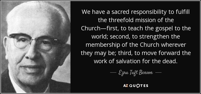 We have a sacred responsibility to fulfill the threefold mission of the Church—first, to teach the gospel to the world; second, to strengthen the membership of the Church wherever they may be; third, to move forward the work of salvation for the dead. - Ezra Taft Benson