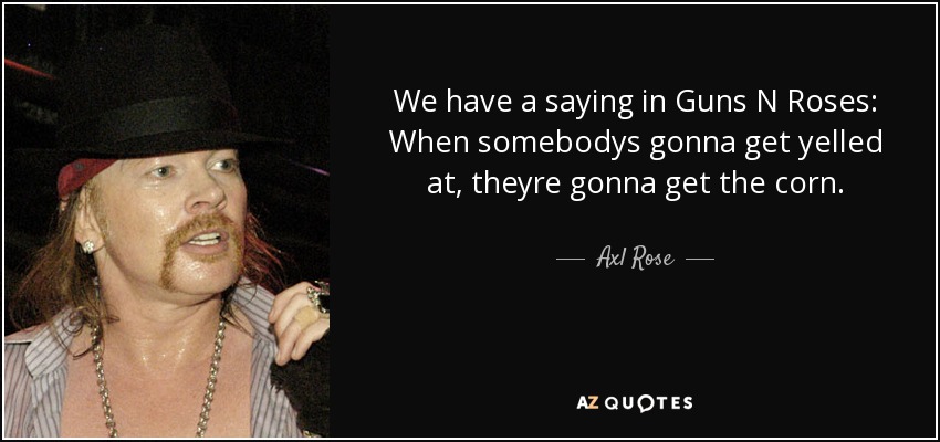 We have a saying in Guns N Roses: When somebodys gonna get yelled at, theyre gonna get the corn. - Axl Rose