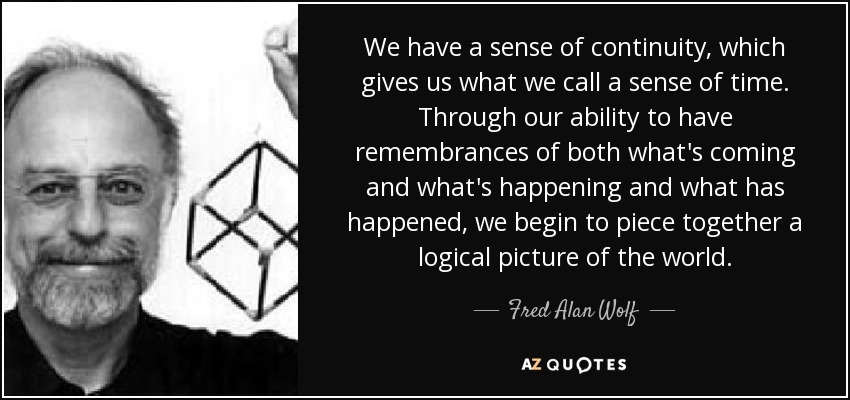 We have a sense of continuity, which gives us what we call a sense of time. Through our ability to have remembrances of both what's coming and what's happening and what has happened, we begin to piece together a logical picture of the world. - Fred Alan Wolf