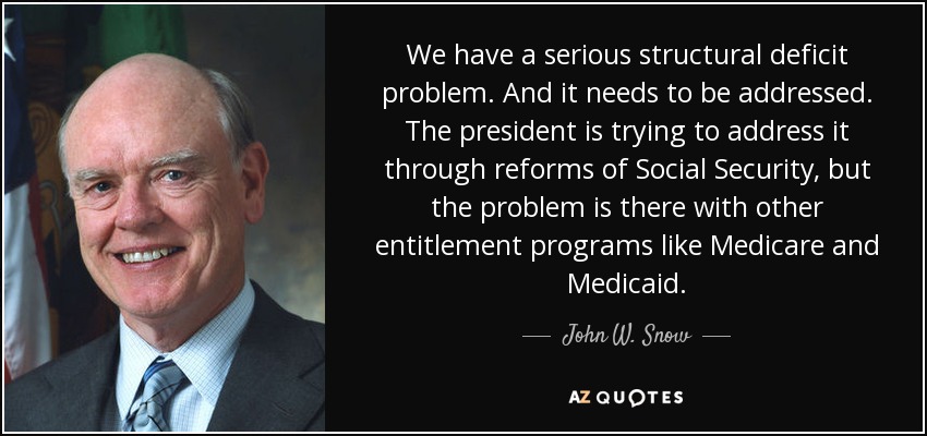 We have a serious structural deficit problem. And it needs to be addressed. The president is trying to address it through reforms of Social Security, but the problem is there with other entitlement programs like Medicare and Medicaid. - John W. Snow