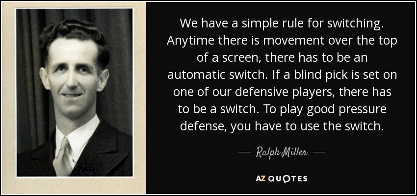 We have a simple rule for switching. Anytime there is movement over the top of a screen, there has to be an automatic switch. If a blind pick is set on one of our defensive players, there has to be a switch. To play good pressure defense, you have to use the switch. - Ralph Miller