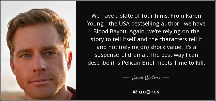 We have a slate of four films. From Karen Young - the USA bestselling author - we have Blood Bayou. Again, we're relying on the story to tell itself and the characters tell it and not (relying on) shock value. It's a suspenseful drama...The best way I can describe it is Pelican Brief meets Time to Kill. - Drew Waters
