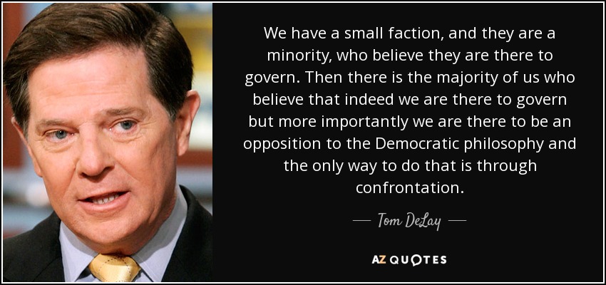 We have a small faction, and they are a minority, who believe they are there to govern. Then there is the majority of us who believe that indeed we are there to govern but more importantly we are there to be an opposition to the Democratic philosophy and the only way to do that is through confrontation. - Tom DeLay
