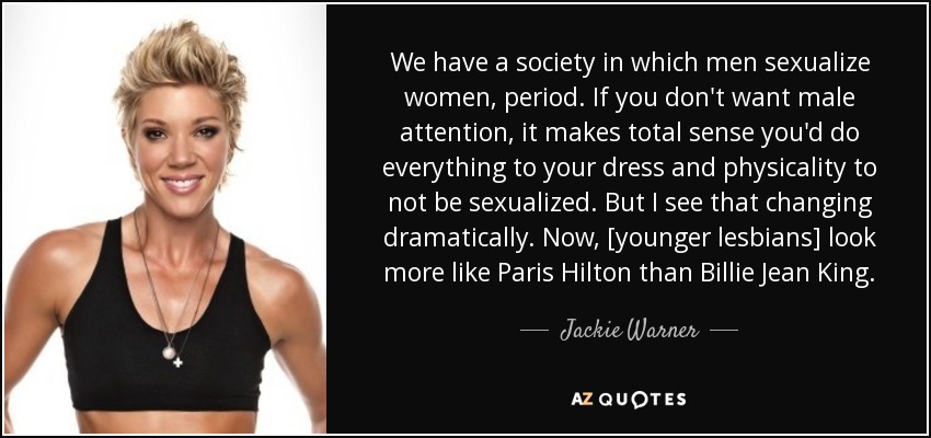 We have a society in which men sexualize women, period. If you don't want male attention, it makes total sense you'd do everything to your dress and physicality to not be sexualized. But I see that changing dramatically. Now, [younger lesbians] look more like Paris Hilton than Billie Jean King. - Jackie Warner