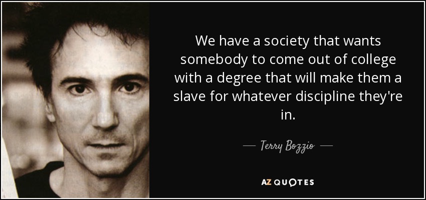 We have a society that wants somebody to come out of college with a degree that will make them a slave for whatever discipline they're in. - Terry Bozzio