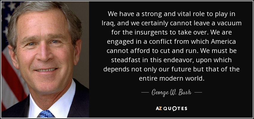 We have a strong and vital role to play in Iraq, and we certainly cannot leave a vacuum for the insurgents to take over. We are engaged in a conflict from which America cannot afford to cut and run. We must be steadfast in this endeavor, upon which depends not only our future but that of the entire modern world. - George W. Bush