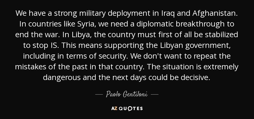 We have a strong military deployment in Iraq and Afghanistan. In countries like Syria, we need a diplomatic breakthrough to end the war. In Libya, the country must first of all be stabilized to stop IS. This means supporting the Libyan government, including in terms of security. We don't want to repeat the mistakes of the past in that country. The situation is extremely dangerous and the next days could be decisive. - Paolo Gentiloni