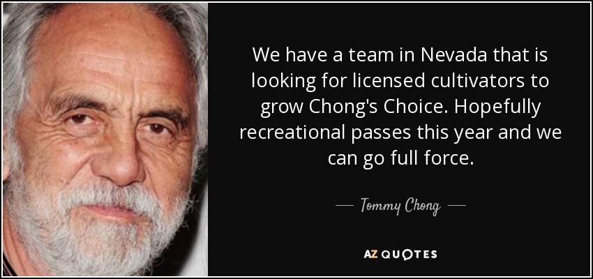We have a team in Nevada that is looking for licensed cultivators to grow Chong's Choice. Hopefully recreational passes this year and we can go full force. - Tommy Chong
