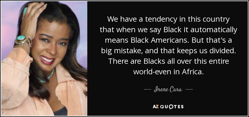 We have a tendency in this country that when we say Black it automatically means Black Americans. But that's a big mistake, and that keeps us divided. There are Blacks all over this entire world-even in Africa. - Irene Cara