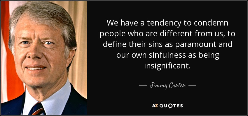 We have a tendency to condemn people who are different from us, to define their sins as paramount and our own sinfulness as being insignificant. - Jimmy Carter