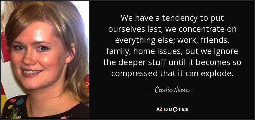 We have a tendency to put ourselves last, we concentrate on everything else; work, friends, family, home issues, but we ignore the deeper stuff until it becomes so compressed that it can explode. - Cecelia Ahern