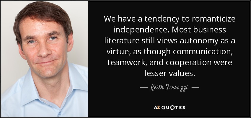 We have a tendency to romanticize independence. Most business literature still views autonomy as a virtue, as though communication, teamwork, and cooperation were lesser values. - Keith Ferrazzi