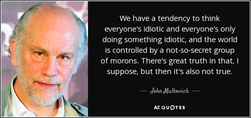 We have a tendency to think everyone's idiotic and everyone's only doing something idiotic, and the world is controlled by a not-so-secret group of morons. There's great truth in that, I suppose, but then it's also not true. - John Malkovich