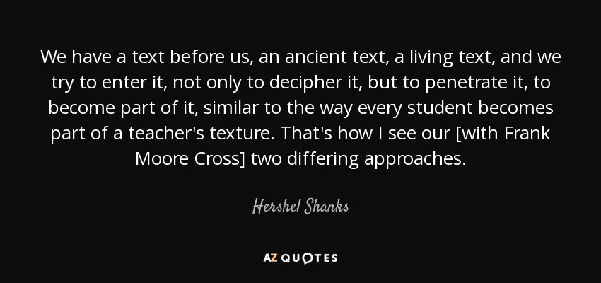 We have a text before us, an ancient text, a living text, and we try to enter it, not only to decipher it, but to penetrate it, to become part of it, similar to the way every student becomes part of a teacher's texture. That's how I see our [with Frank Moore Cross] two differing approaches. - Hershel Shanks