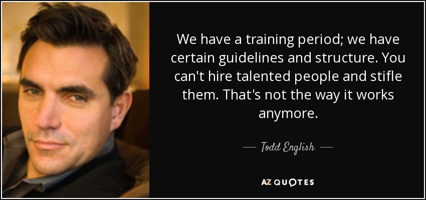 We have a training period; we have certain guidelines and structure. You can't hire talented people and stifle them. That's not the way it works anymore. - Todd English