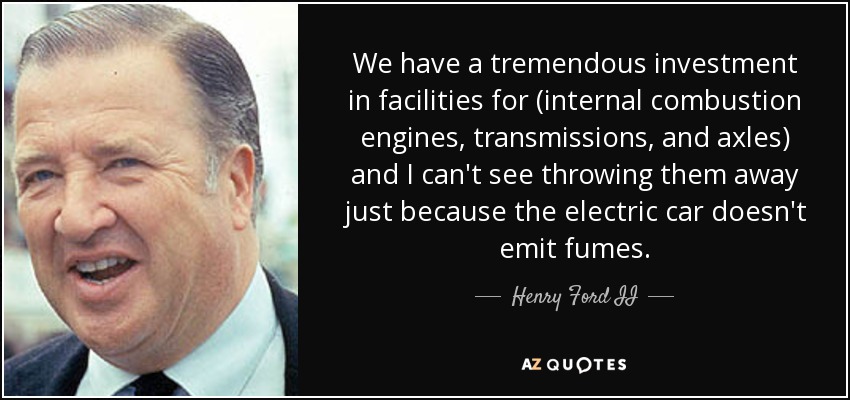We have a tremendous investment in facilities for (internal combustion engines, transmissions, and axles) and I can't see throwing them away just because the electric car doesn't emit fumes. - Henry Ford II