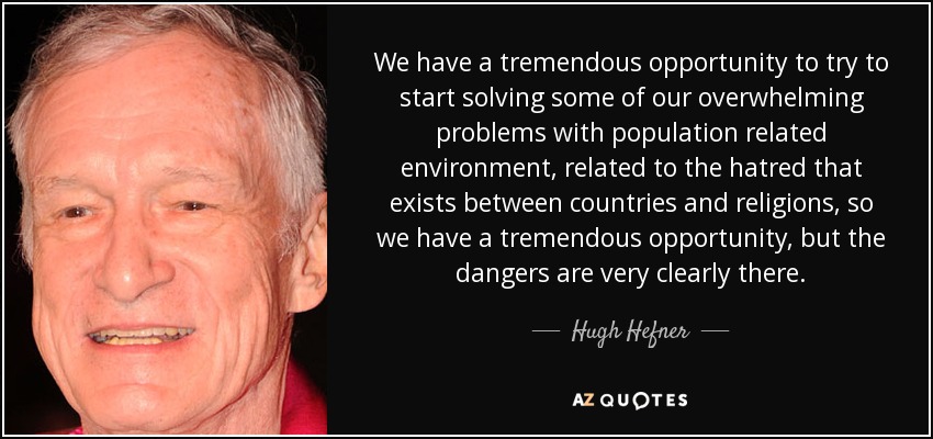 We have a tremendous opportunity to try to start solving some of our overwhelming problems with population related environment, related to the hatred that exists between countries and religions, so we have a tremendous opportunity, but the dangers are very clearly there. - Hugh Hefner