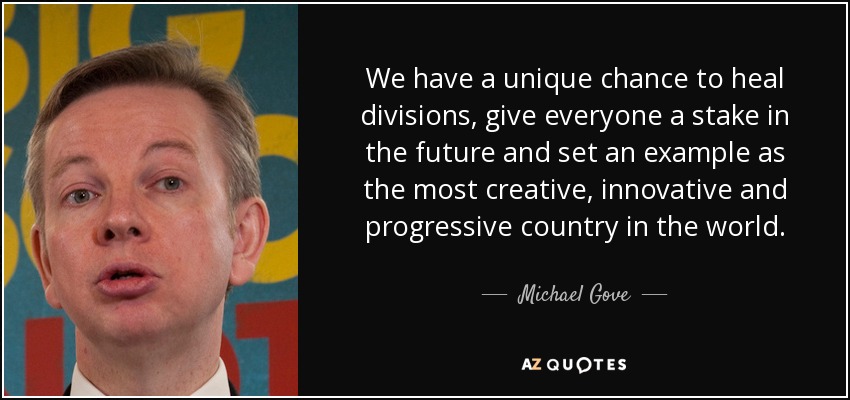 We have a unique chance to heal divisions, give everyone a stake in the future and set an example as the most creative, innovative and progressive country in the world. - Michael Gove