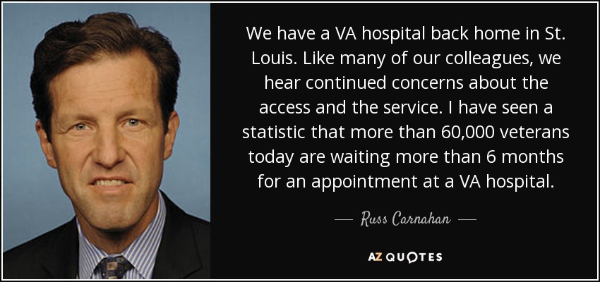 We have a VA hospital back home in St. Louis. Like many of our colleagues, we hear continued concerns about the access and the service. I have seen a statistic that more than 60,000 veterans today are waiting more than 6 months for an appointment at a VA hospital. - Russ Carnahan