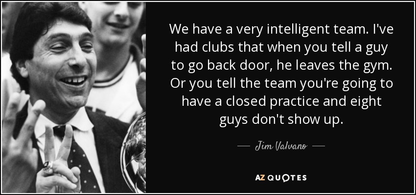 We have a very intelligent team. I've had clubs that when you tell a guy to go back door, he leaves the gym. Or you tell the team you're going to have a closed practice and eight guys don't show up. - Jim Valvano