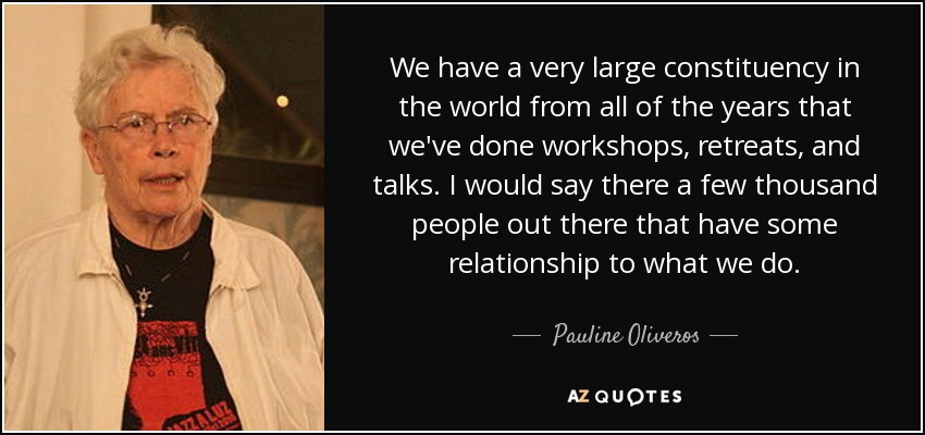 We have a very large constituency in the world from all of the years that we've done workshops, retreats, and talks. I would say there a few thousand people out there that have some relationship to what we do. - Pauline Oliveros